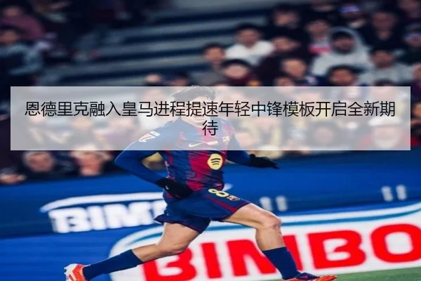 恩德里克融入皇马进程提速年轻中锋模板开启全新期待
