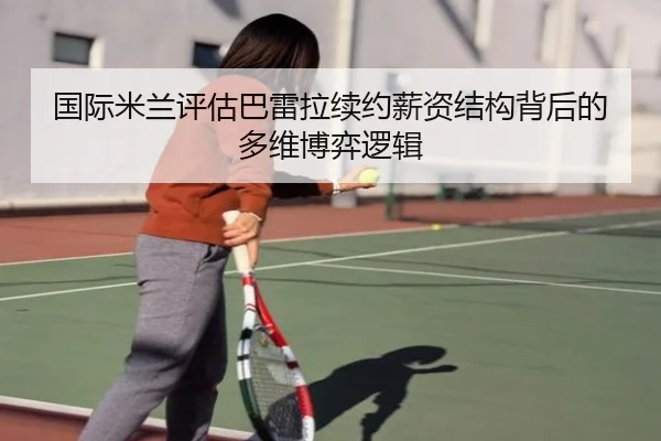 国际米兰评估巴雷拉续约薪资结构背后的多维博弈逻辑
