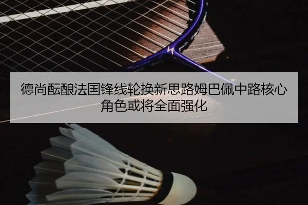 德尚酝酿法国锋线轮换新思路姆巴佩中路核心角色或将全面强化