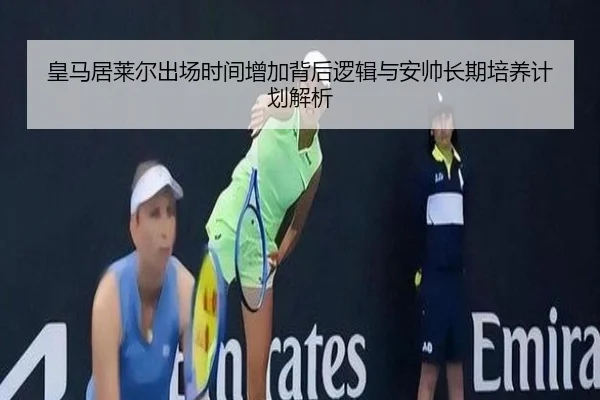 皇马居莱尔出场时间增加背后逻辑与安帅长期培养计划解析