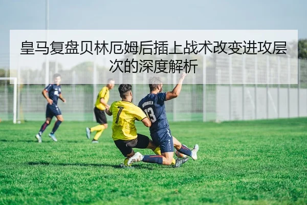皇马复盘贝林厄姆后插上战术改变进攻层次的深度解析