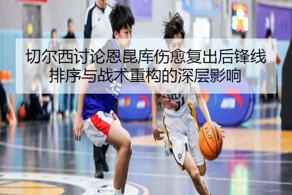 切尔西讨论恩昆库伤愈复出后锋线排序与战术重构的深层影响
