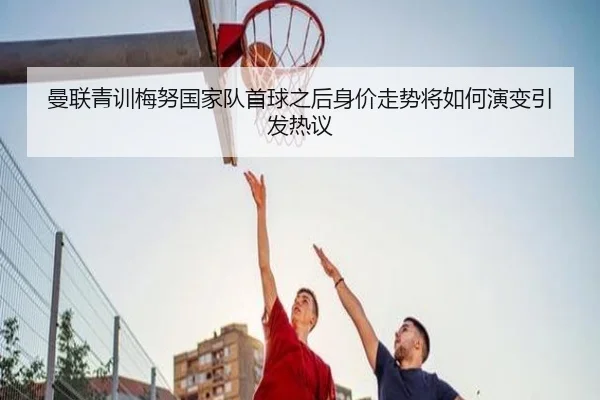 曼联青训梅努国家队首球之后身价走势将如何演变引发热议