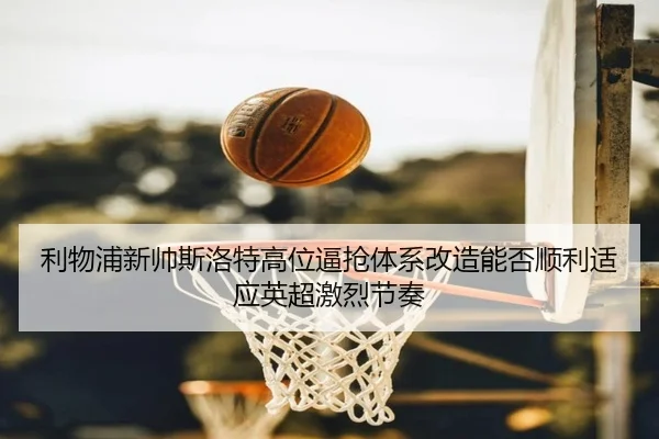 利物浦新帅斯洛特高位逼抢体系改造能否顺利适应英超激烈节奏