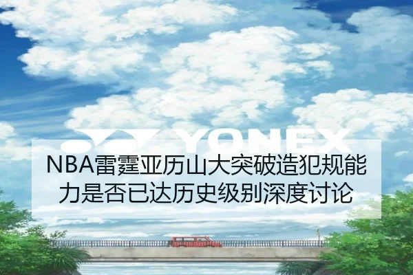 NBA雷霆亚历山大突破造犯规能力是否已达历史级别深度讨论