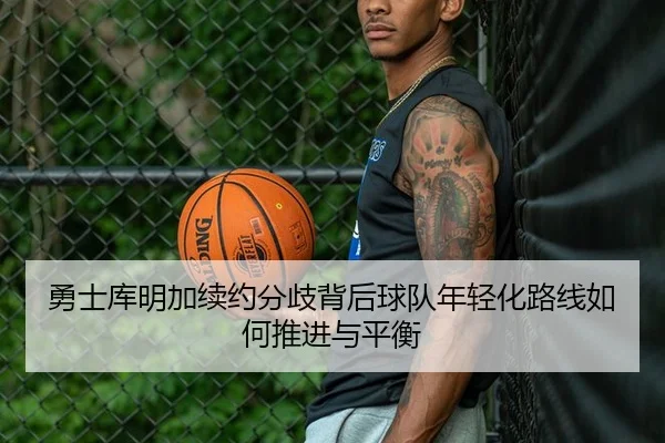 勇士库明加续约分歧背后球队年轻化路线如何推进与平衡