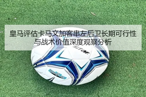 皇马评估卡马文加客串左后卫长期可行性与战术价值深度观察分析