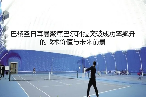 巴黎圣日耳曼聚焦巴尔科拉突破成功率飙升的战术价值与未来前景