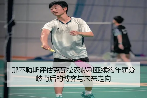 那不勒斯评估克瓦拉茨赫利亚续约年薪分歧背后的博弈与未来走向