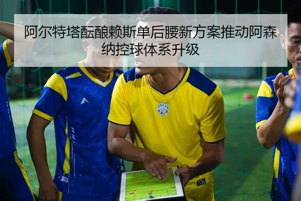阿尔特塔酝酿赖斯单后腰新方案推动阿森纳控球体系升级