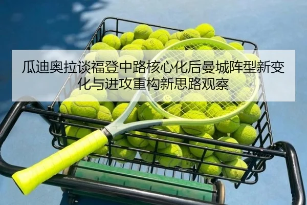 瓜迪奥拉谈福登中路核心化后曼城阵型新变化与进攻重构新思路观察