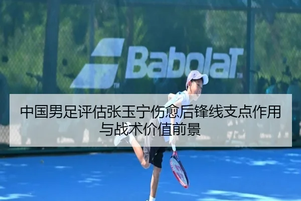 中国男足评估张玉宁伤愈后锋线支点作用与战术价值前景