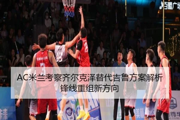 AC米兰考察齐尔克泽替代吉鲁方案解析锋线重组新方向
