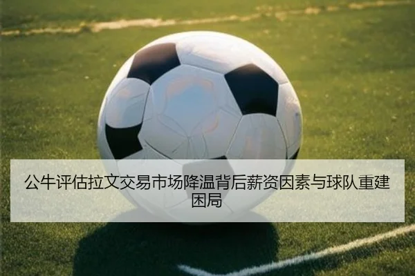 公牛评估拉文交易市场降温背后薪资因素与球队重建困局