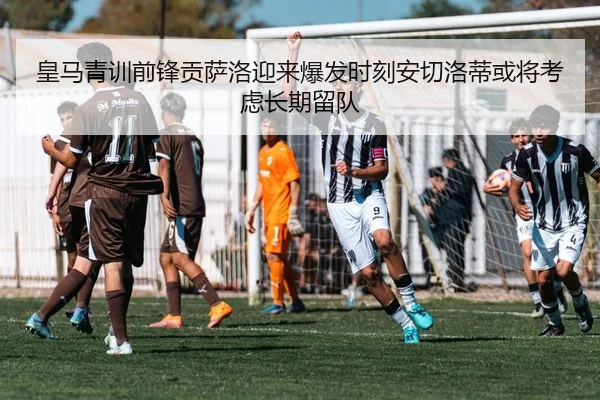 皇马青训前锋贡萨洛迎来爆发时刻安切洛蒂或将考虑长期留队