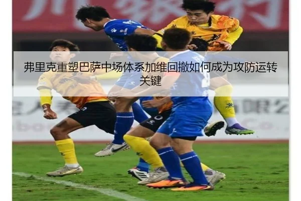 弗里克重塑巴萨中场体系加维回撤如何成为攻防运转关键