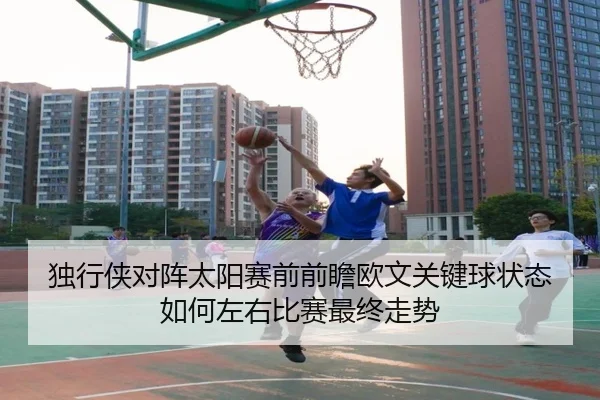 独行侠对阵太阳赛前前瞻欧文关键球状态如何左右比赛最终走势